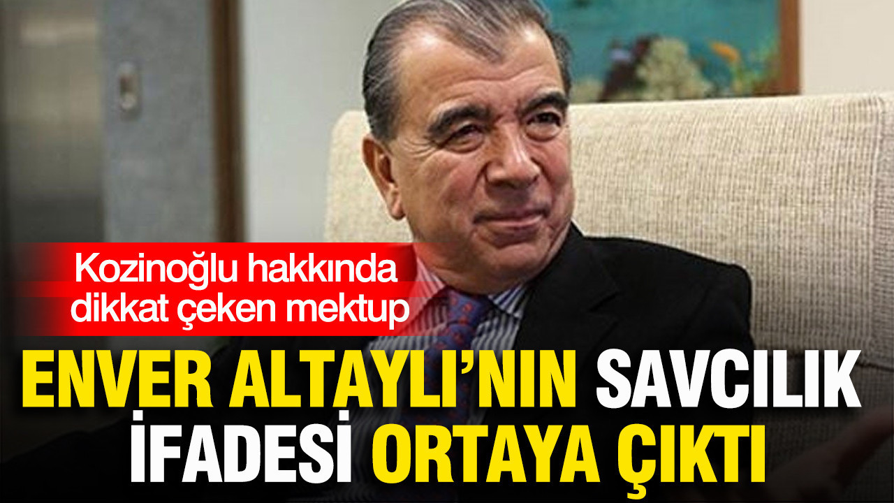 Enver Altaylı’nın savcılık ifadesi ortaya çıktı: Kozinoğlu hakkında dikkat çeken mektup