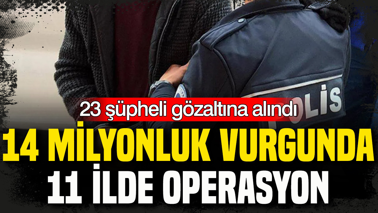 14 milyonluk vurgunda 11 ilde operasyon: 23 şüpheli gözaltına alındı